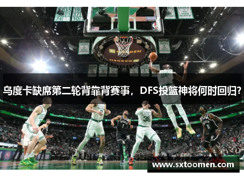 乌度卡缺席第二轮背靠背赛事，DFS投篮神将何时回归？